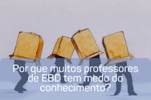 Por que muitos professores de EBD tem medo do conhecimento?